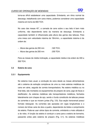 CURSO DE OPERAÇÃO DE MOENDAS

        torna-se difícil estabelecer uma capacidade. Entretanto, em ritmo normal de
        descarga, trabalhando com cana inteira, podemos considerar uma capacidade
        máxima em torno de 800 TCH.


        No caso das mesas 45°, a camada de cana sobre o seu leito é bem mais
        uniforme, não dependendo tanto da maneira de descarga. Entretanto a
        capacidade também é influenciada pela altura das garras das taliscas. Para
        uma mesa com velocidade máxima de 18m/min., a capacidade máxima é da
        ordem de:


        − Altura das garras de 250 mm           : 320 TCH.
        − Altura das garras de 200 mm           : 200 TCH.


        Para as mesas de média inclinação, a capacidade média é da ordem de 400 a
        500 TCH.


3.3     Esteira de cana


3.3.1   Equipamento


        No sistema mais usual, a condução de cana desde as mesas alimentadoras
        até o sistema de extração compõe-se de uma ou mais esteiras metálicas de
        cana em série, seguida de correia transportadora. Na esteira metálica ou no
        final dela, são montados os equipamentos de preparo de cana, jogo de facas e
        desfibrador. As esteiras metálicas são transportadores metálicos, fechados
        lateralmente com chapas de aço, sendo o fundo constituído de taliscas presas
        às correntes e que se movem juntas (Fig. 3.9). Sua seção transversal possui
        formato retangular. As correntes são apoiadas em vigas longitudinais e o
        número de linhas varia de dois a quatro, dependendo da bitola e comprimento
        da esteira. Pode-se usar vários tipos de corrente, entretanto a mais utilizada é
        a de rolos. A função da esteira é conduzir a cana para a esteira de borracha,
        passando antes pelo sistema de preparo (Fig. 3.1). As esteiras metálicas


                                           33
 