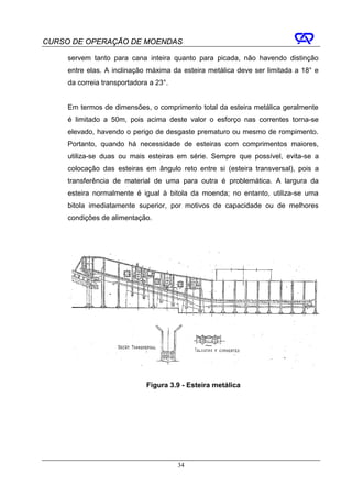 CURSO DE OPERAÇÃO DE MOENDAS

     servem tanto para cana inteira quanto para picada, não havendo distinção
     entre elas. A inclinação máxima da esteira metálica deve ser limitada a 18° e
     da correia transportadora a 23°.


     Em termos de dimensões, o comprimento total da esteira metálica geralmente
     é limitado a 50m, pois acima deste valor o esforço nas correntes torna-se
     elevado, havendo o perigo de desgaste prematuro ou mesmo de rompimento.
     Portanto, quando há necessidade de esteiras com comprimentos maiores,
     utiliza-se duas ou mais esteiras em série. Sempre que possível, evita-se a
     colocação das esteiras em ângulo reto entre si (esteira transversal), pois a
     transferência de material de uma para outra é problemática. A largura da
     esteira normalmente é igual à bitola da moenda; no entanto, utiliza-se uma
     bitola imediatamente superior, por motivos de capacidade ou de melhores
     condições de alimentação.




                              Figura 3.9 - Esteira metálica




                                        34
 