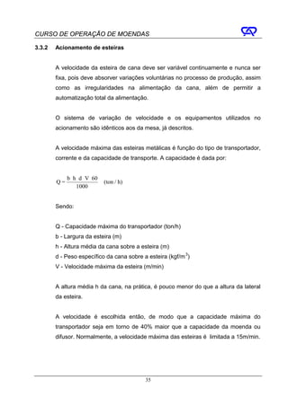 CURSO DE OPERAÇÃO DE MOENDAS

3.3.2   Acionamento de esteiras


        A velocidade da esteira de cana deve ser variável continuamente e nunca ser
        fixa, pois deve absorver variações voluntárias no processo de produção, assim
        como as irregularidades na alimentação da cana, além de permitir a
        automatização total da alimentação.


        O sistema de variação de velocidade e os equipamentos utilizados no
        acionamento são idênticos aos da mesa, já descritos.


        A velocidade máxima das esteiras metálicas é função do tipo de transportador,
        corrente e da capacidade de transporte. A capacidade é dada por:


             b ⋅ h ⋅ d ⋅ V ⋅ 60
        Q=                        (ton / h)
                  1000


        Sendo:


        Q - Capacidade máxima do transportador (ton/h)
        b - Largura da esteira (m)
        h - Altura média da cana sobre a esteira (m)
        d - Peso específico da cana sobre a esteira (kgf/m 3)
        V - Velocidade máxima da esteira (m/min)


        A altura média h da cana, na prática, é pouco menor do que a altura da lateral
        da esteira.


        A velocidade é escolhida então, de modo que a capacidade máxima do
        transportador seja em torno de 40% maior que a capacidade da moenda ou
        difusor. Normalmente, a velocidade máxima das esteiras é limitada a 15m/min.




                                              35
 