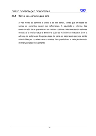 CURSO DE OPERAÇÃO DE MOENDAS

3.3.3   Correia transportadora para cana


        A vida média da corrente e talisca é de três safras, sendo que em todas as
        safras as correntes devem ser reformadas. A aquisição e reforma das
        correntes são itens que oneram em muito o custo de manutenção das esteiras
        de cana e o enfoque atual é diminuir o custo de manutenção industrial. Com o
        advento do sistema de limpeza a seco de cana, as esteiras de corrente serão
        substituídas por correias transportadoras. Isto possibilitará a redução de custo
        de manutenção sensivelmente.




                                           36
 