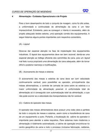 CURSO DE OPERAÇÃO DE MOENDAS

4    Alimentação - Cuidados Operacionais e de Projeto


     Para o bom desempenho de todo o conjunto de moagem, como foi dito antes,
     a uniformidade e continuidade de alimentação da cana é um fator
     imprescindível. Entretanto, para se conseguir o intento é necessário, além do
     projeto adequado destes setores, uma operação correta dos equipamentos. A
     seguir listamos alguns pontos importantes com respectivo comentário.


     (A) - Layout


     Deve-se dar especial atenção na fase de implantação dos equipamentos
     industriais. O layout dos equipamentos deve ser bem racional, dando-se uma
     especial atenção ao tráfego eficiente dos caminhões de cana, pois um layout
     mal feito nunca propiciará uma alimentação de cana adequada, além de tornar
     difícil o posterior rearranjo e modificações.


     (B) - Acionamento de mesas e esteiras


     O acionamento das mesas e esteiras de cana deve ser com velocidade
     continuamente variável, para possibilitar ao operador, principalmente das
     mesas alimentadoras, o controle de camada de cana sobre as esteiras e a
     maior uniformidade de alimentação possível. A uniformidade total de
     alimentação só é conseguida com automatização total da alimentação, o que
     não pode ocorrer se a velocidade dos transportadores não for variável.


     (C) - Cabine do operador das mesas.


     O operador das mesas alimentadoras deve possuir uma visão clara e perfeita
     de todo o conjunto de mesas e esteiras, assim como a transferência de cana
     de um equipamento a outro. Portanto, a localização da cabine do operador é
     importante para atender a estes requisitos. Para sistemas mais modernos a
     alimentação é totalmente automatizada, a cabine de operação encontra-se no
     centro geográfico da usina e todo o processo (inclusive fabricação, caldeiras,
                                          37
 