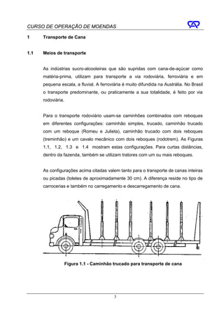 CURSO DE OPERAÇÃO DE MOENDAS

1     Transporte de Cana


1.1   Meios de transporte


      As indústrias sucro-alcooleiras que são supridas com cana-de-açúcar como
      matéria-prima, utilizam para transporte a via rodoviária, ferroviária e em
      pequena escala, a fluvial. A ferroviária é muito difundida na Austrália. No Brasil
      o transporte predominante, ou praticamente a sua totalidade, é feito por via
      rodoviária.


      Para o transporte rodoviário usam-se caminhões combinados com reboques
      em diferentes configurações: caminhão simples, trucado, caminhão trucado
      com um reboque (Romeu e Julieta), caminhão trucado com dois reboques
      (treminhão) e um cavalo mecânico com dois reboques (rodotrem). As Figuras
      1.1, 1.2, 1.3 e 1.4 mostram estas configurações. Para curtas distâncias,
      dentro da fazenda, também se utilizam tratores com um ou mais reboques.


      As configurações acima citadas valem tanto para o transporte de canas inteiras
      ou picadas (toletes de aproximadamente 30 cm). A diferença reside no tipo de
      carrocerias e também no carregamento e descarregamento de cana.




                    Figura 1.1 - Caminhão trucado para transporte de cana




                                          3
 