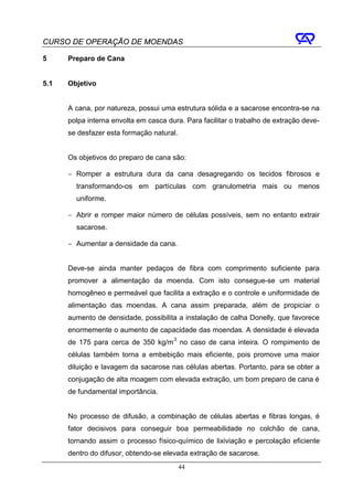CURSO DE OPERAÇÃO DE MOENDAS

5     Preparo de Cana


5.1   Objetivo


      A cana, por natureza, possui uma estrutura sólida e a sacarose encontra-se na
      polpa interna envolta em casca dura. Para facilitar o trabalho de extração deve-
      se desfazer esta formação natural.


      Os objetivos do preparo de cana são:

      − Romper a estrutura dura da cana desagregando os tecidos fibrosos e
        transformando-os em partículas com granulometria mais ou menos
        uniforme.

      − Abrir e romper maior número de células possíveis, sem no entanto extrair
        sacarose.

      − Aumentar a densidade da cana.


      Deve-se ainda manter pedaços de fibra com comprimento suficiente para
      promover a alimentação da moenda. Com isto consegue-se um material
      homogêneo e permeável que facilita a extração e o controle e uniformidade de
      alimentação das moendas. A cana assim preparada, além de propiciar o
      aumento de densidade, possibilita a instalação de calha Donelly, que favorece
      enormemente o aumento de capacidade das moendas. A densidade é elevada
      de 175 para cerca de 350 kg/m 3 no caso de cana inteira. O rompimento de
      células também torna a embebição mais eficiente, pois promove uma maior
      diluição e lavagem da sacarose nas células abertas. Portanto, para se obter a
      conjugação de alta moagem com elevada extração, um bom preparo de cana é
      de fundamental importância.


      No processo de difusão, a combinação de células abertas e fibras longas, é
      fator decisivos para conseguir boa permeabilidade no colchão de cana,
      tornando assim o processo físico-químico de lixiviação e percolação eficiente
      dentro do difusor, obtendo-se elevada extração de sacarose.
                                           44
 