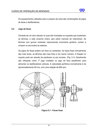 CURSO DE OPERAÇÃO DE MOENDAS


      Os equipamentos utilizados para o preparo de cana são combinações de jogos
      de facas e desfibradores.


5.2   Jogo de facas


      Consiste de um eixo robusto no qual são montados os suportes que sustentam
      as lâminas, e este conjunto (rotor), gira sobre mancais de rolamentos. As
      lâminas com gumes cortantes, descrevendo movimento giratório, cortam e
      rompem a cana sobre as esteiras.

      Os jogos de facas podem ser fixos ou oscilantes. As facas fixas normalmente
      são mais leves, as lâminas são mais finas e em menor número. A fixação no
      suporte pode ser através de parafusos ou por encaixe (Fig. 5.1). Geralmente
      são utilizadas como 1 o jogo nivelador ou jogo de faca espalhador para
      alimentar os desfibradores verticais. A velocidade periférica normalmente é de
      aproximadamente 50 m/s, com uma rotação de 600 rpm.




                                  Figura 5.1 - Facas fixas




                                         45
 