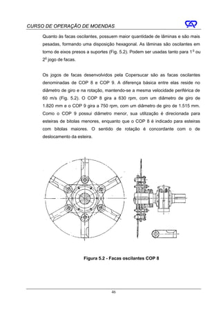 CURSO DE OPERAÇÃO DE MOENDAS

     Quanto às facas oscilantes, possuem maior quantidade de lâminas e são mais
     pesadas, formando uma disposição hexagonal. As lâminas são oscilantes em
     torno de eixos presos a suportes (Fig. 5.2). Podem ser usadas tanto para 1 o ou
     2o jogo de facas.


     Os jogos de facas desenvolvidos pela Copersucar são as facas oscilantes
     denominadas de COP 8 e COP 9. A diferença básica entre elas reside no
     diâmetro de giro e na rotação, mantendo-se a mesma velocidade periférica de
     60 m/s (Fig. 5.2). O COP 8 gira a 630 rpm, com um diâmetro de giro de
     1.820 mm e o COP 9 gira a 750 rpm, com um diâmetro de giro de 1.515 mm.
     Como o COP 9 possui diâmetro menor, sua utilização é direcionada para
     esteiras de bitolas menores, enquanto que o COP 8 é indicado para esteiras
     com bitolas maiores. O sentido de rotação é concordante com o de
     deslocamento da esteira.




                         Figura 5.2 - Facas oscilantes COP 8




                                       46
 