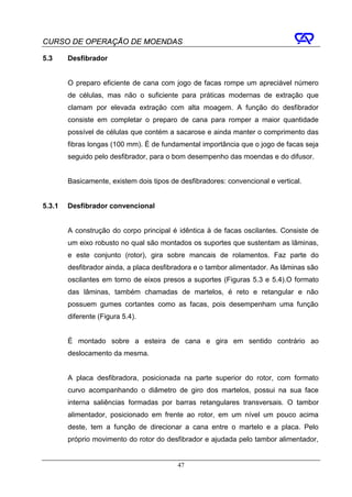 CURSO DE OPERAÇÃO DE MOENDAS

5.3     Desfibrador


        O preparo eficiente de cana com jogo de facas rompe um apreciável número
        de células, mas não o suficiente para práticas modernas de extração que
        clamam por elevada extração com alta moagem. A função do desfibrador
        consiste em completar o preparo de cana para romper a maior quantidade
        possível de células que contém a sacarose e ainda manter o comprimento das
        fibras longas (100 mm). É de fundamental importância que o jogo de facas seja
        seguido pelo desfibrador, para o bom desempenho das moendas e do difusor.


        Basicamente, existem dois tipos de desfibradores: convencional e vertical.


5.3.1   Desfibrador convencional


        A construção do corpo principal é idêntica à de facas oscilantes. Consiste de
        um eixo robusto no qual são montados os suportes que sustentam as lâminas,
        e este conjunto (rotor), gira sobre mancais de rolamentos. Faz parte do
        desfibrador ainda, a placa desfibradora e o tambor alimentador. As lâminas são
        oscilantes em torno de eixos presos a suportes (Figuras 5.3 e 5.4).O formato
        das lâminas, também chamadas de martelos, é reto e retangular e não
        possuem gumes cortantes como as facas, pois desempenham uma função
        diferente (Figura 5.4).


        É montado sobre a esteira de cana e gira em sentido contrário ao
        deslocamento da mesma.


        A placa desfibradora, posicionada na parte superior do rotor, com formato
        curvo acompanhando o diâmetro de giro dos martelos, possui na sua face
        interna saliências formadas por barras retangulares transversais. O tambor
        alimentador, posicionado em frente ao rotor, em um nível um pouco acima
        deste, tem a função de direcionar a cana entre o martelo e a placa. Pelo
        próprio movimento do rotor do desfibrador e ajudada pelo tambor alimentador,


                                          47
 