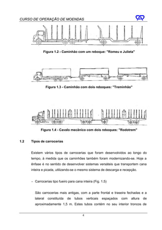 CURSO DE OPERAÇÃO DE MOENDAS




              Figura 1.2 - Caminhão com um reboque: "Romeu e Julieta"




                  Figura 1.3 - Caminhão com dois reboques: "Treminhão"




            Figura 1.4 - Cavalo mecânico com dois reboques: "Rodotrem"


1.2   Tipos de carrocerias


      Existem vários tipos de carrocerias que foram desenvolvidos ao longo do
      tempo, à medida que os caminhões também foram modernizando-se. Hoje a
      ênfase é no sentido de desenvolver sistemas versáteis que transportem cana
      inteira e picada, utilizando-se o mesmo sistema de descarga e recepção.


      − Carrocerias tipo fueiro para cana inteira (Fig. 1.5)


        São carrocerias mais antigas, com a parte frontal e traseira fechadas e a
        lateral    constituída   de   tubos       verticais   espaçados   com   altura   de
        aproximadamente 1,5 m. Estes tubos contém no seu interior troncos de


                                              4
 