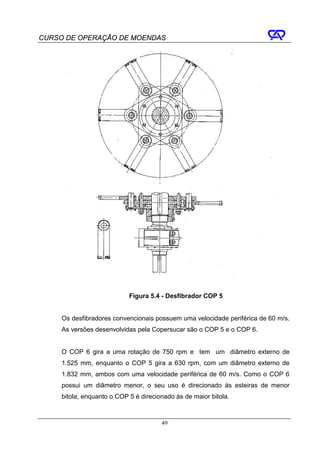 CURSO DE OPERAÇÃO DE MOENDAS




                            Figura 5.4 - Desfibrador COP 5


     Os desfibradores convencionais possuem uma velocidade periférica de 60 m/s.
     As versões desenvolvidas pela Copersucar são o COP 5 e o COP 6.


     O COP 6 gira a uma rotação de 750 rpm e tem um diâmetro externo de
     1.525 mm, enquanto o COP 5 gira a 630 rpm, com um diâmetro externo de
     1.832 mm, ambos com uma velocidade periférica de 60 m/s. Como o COP 6
     possui um diâmetro menor, o seu uso é direcionado às esteiras de menor
     bitola, enquanto o COP 5 é direcionado às de maior bitola.



                                       49
 