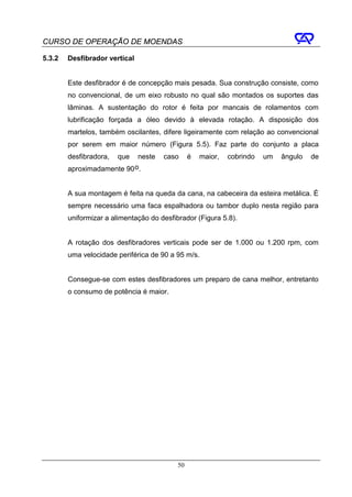 CURSO DE OPERAÇÃO DE MOENDAS

5.3.2   Desfibrador vertical


        Este desfibrador é de concepção mais pesada. Sua construção consiste, como
        no convencional, de um eixo robusto no qual são montados os suportes das
        lâminas. A sustentação do rotor é feita por mancais de rolamentos com
        lubrificação forçada a óleo devido à elevada rotação. A disposição dos
        martelos, também oscilantes, difere ligeiramente com relação ao convencional
        por serem em maior número (Figura 5.5). Faz parte do conjunto a placa
        desfibradora,   que neste     caso      é   maior,   cobrindo   um   ângulo   de
        aproximadamente 90 o.


        A sua montagem é feita na queda da cana, na cabeceira da esteira metálica. É
        sempre necessário uma faca espalhadora ou tambor duplo nesta região para
        uniformizar a alimentação do desfibrador (Figura 5.8).


        A rotação dos desfibradores verticais pode ser de 1.000 ou 1.200 rpm, com
        uma velocidade periférica de 90 a 95 m/s.


        Consegue-se com estes desfibradores um preparo de cana melhor, entretanto
        o consumo de potência é maior.




                                           50
 