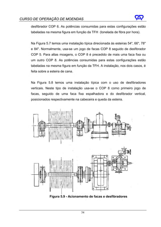 CURSO DE OPERAÇÃO DE MOENDAS

     desfibrador COP 6. As potências consumidas para estas configurações estão
     tabeladas na mesma figura em função da TFH (tonelada de fibra por hora).


     Na Figura 5.7 temos uma instalação típica direcionada às esteiras 54", 66", 78"
     e 84". Normalmente, usa-se um jogo de facas COP 8 seguido de desfibrador
     COP 5. Para altas moagens, o COP 8 é precedido de mais uma faca fixa ou
     um outro COP 8. As potências consumidas para estas configurações estão
     tabeladas na mesma figura em função da TFH. A instalação, nos dois casos, é
     feita sobre a esteira de cana.


     Na Figura 5.8 temos uma instalação típica com o uso de desfibradores
     verticais. Neste tipo de instalação usa-se o COP 8 como primeiro jogo de
     facas, seguido de uma faca fixa espalhadora e do desfibrador vertical,
     posicionados respectivamente na cabeceira e queda da esteira.




                  Figura 5.9 - Acionamento de facas e desfibradores



                                       54
 