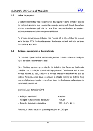 CURSO DE OPERAÇÃO DE MOENDAS

5.5   Índice de preparo


      O trabalho realizado pelos equipamentos de preparo de cana é medido através
      do índice de preparo, que representa a relação percentual de pol das células
      abertas em relação à pol total da cana. Para maiores detalhes, ver caderno
      sobre controle químico editado pela Copersucar.


      No preparo convencional, indicado nas Figuras 5.6 e 5.7, o índice de preparo
      varia de 80 a 85%. Na instalação com desfibrador vertical, indicada na figura
      5.8, varia de 90 a 92%.


5.6   Cuidados operacionais e de manutenção


      Os cuidados operacionais e de manutenção mais comuns durante a safra para
      jogos de facas e desfibradores são:


      (A) - Verificar sempre se a rotação de trabalho das facas ou desfibrador
      coincide com a rotação nominal do equipamento. Geralmente esta é uma
      medida indireta, ou seja, a rotação é medida através de tacômetro no eixo da
      turbina. Portanto, antes deve-se calcular a rotação nominal da turbina. Para
      isso, multiplica-se a rotação nominal das facas ou desfibrador, pela relação de
      transmissão do redutor.


      Exemplo: Jogo de facas COP 8


      − Rotação de trabalho                             630 rpm
      − Relação de transmissão do redutor               1: 6,37
      − Rotação de trabalho da turbina                  630 x 6,37 = 4.013


      Portanto, a turbina deve ser ajustada para girar a 4.013 rpm.




                                         55
 