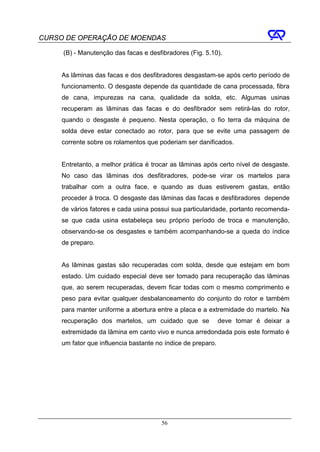 CURSO DE OPERAÇÃO DE MOENDAS

     (B) - Manutenção das facas e desfibradores (Fig. 5.10).


     As lâminas das facas e dos desfibradores desgastam-se após certo período de
     funcionamento. O desgaste depende da quantidade de cana processada, fibra
     de cana, impurezas na cana, qualidade da solda, etc. Algumas usinas
     recuperam as lâminas das facas e do desfibrador sem retirá-las do rotor,
     quando o desgaste é pequeno. Nesta operação, o fio terra da máquina de
     solda deve estar conectado ao rotor, para que se evite uma passagem de
     corrente sobre os rolamentos que poderiam ser danificados.


     Entretanto, a melhor prática é trocar as lâminas após certo nível de desgaste.
     No caso das lâminas dos desfibradores, pode-se virar os martelos para
     trabalhar com a outra face, e quando as duas estiverem gastas, então
     proceder à troca. O desgaste das lâminas das facas e desfibradores depende
     de vários fatores e cada usina possui sua particularidade, portanto recomenda-
     se que cada usina estabeleça seu próprio período de troca e manutenção,
     observando-se os desgastes e também acompanhando-se a queda do índice
     de preparo.


     As lâminas gastas são recuperadas com solda, desde que estejam em bom
     estado. Um cuidado especial deve ser tomado para recuperação das lâminas
     que, ao serem recuperadas, devem ficar todas com o mesmo comprimento e
     peso para evitar qualquer desbalanceamento do conjunto do rotor e também
     para manter uniforme a abertura entre a placa e a extremidade do martelo. Na
     recuperação dos martelos, um cuidado que se              deve tomar é deixar a
     extremidade da lâmina em canto vivo e nunca arredondada pois este formato é
     um fator que influencia bastante no índice de preparo.




                                       56
 