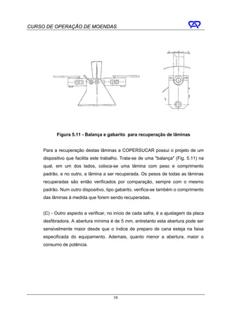 CURSO DE OPERAÇÃO DE MOENDAS




           Figura 5.11 - Balança e gabarito para recuperação de lâminas


     Para a recuperação destas lâminas a COPERSUCAR possui o projeto de um
     dispositivo que facilita este trabalho. Trata-se de uma "balança" (Fig. 5.11) na
     qual, em um dos lados, coloca-se uma lâmina com peso e comprimento
     padrão, e no outro, a lâmina a ser recuperada. Os pesos de todas as lâminas
     recuperadas são então verificados por comparação, sempre com o mesmo
     padrão. Num outro dispositivo, tipo gabarito, verifica-se também o comprimento
     das lâminas à medida que forem sendo recuperadas.


     (C) - Outro aspecto a verificar, no início de cada safra, é a ajustagem da placa
     desfibradora. A abertura mínima é de 5 mm, entretanto esta abertura pode ser
     sensivelmente maior desde que o índice de preparo de cana esteja na faixa
     especificada do equipamento. Ademais, quanto menor a abertura, maior o
     consumo de potência.




                                        58
 