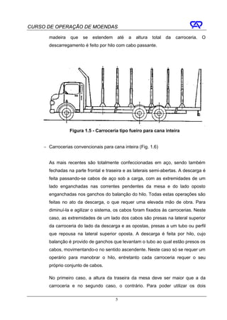 CURSO DE OPERAÇÃO DE MOENDAS

       madeira    que   se   estendem    até   a   altura   total   da   carroceria.   O
       descarregamento é feito por hilo com cabo passante.




                 Figura 1.5 - Carroceria tipo fueiro para cana inteira


     − Carrocerias convencionais para cana inteira (Fig. 1.6)


       As mais recentes são totalmente confeccionadas em aço, sendo também
       fechadas na parte frontal e traseira e as laterais semi-abertas. A descarga é
       feita passando-se cabos de aço sob a carga, com as extremidades de um
       lado enganchadas nas correntes pendentes da mesa e do lado oposto
       enganchadas nos ganchos do balanção do hilo. Todas estas operações são
       feitas no ato da descarga, o que requer uma elevada mão de obra. Para
       diminuí-la e agilizar o sistema, os cabos foram fixados às carrocerias. Neste
       caso, as extremidades de um lado dos cabos são presas na lateral superior
       da carroceria do lado da descarga e as opostas, presas a um tubo ou perfil
       que repousa na lateral superior oposta. A descarga é feita por hilo, cujo
       balanção é provido de ganchos que levantam o tubo ao qual estão presos os
       cabos, movimentando-o no sentido ascendente. Neste caso só se requer um
       operário para manobrar o hilo, entretanto cada carroceria requer o seu
       próprio conjunto de cabos.

       No primeiro caso, a altura da traseira da mesa deve ser maior que a da
       carroceria e no segundo caso, o contrário. Para poder utilizar os dois

                                        5
 