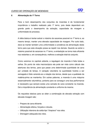 CURSO DE OPERAÇÃO DE MOENDAS

6    Alimentação do 1º Terno


     Para o bom desempenho dos conjuntos de moendas é de fundamental
     importância o trabalho realizado pelo 1º terno, pois deste dependerá em
     grande parte o desempenho da extração, capacidade de moagem e
     uniformidade do processo.


     A idéia básica é tentar extrair o máximo de sacarose possível no 1º terno e, ao
     mesmo tempo, manter uma elevada capacidade de moagem. Por outro lado,
     deve se manter também uma uniformidade e constância de alimentação deste
     terno para que esta situação possa se repetir nos demais. Quando se extrai o
     máximo possível de sacarose no 1º terno, a embebição se torna mais eficiente
     nos restantes e, em consequência, melhora a extração total do conjunto.


     Como veremos no capítulo adiante, a regulagem de moenda é feita todas a
     safras. Do ponto de vista macroscópico ela pode ser vista como cálculo das
     aberturas dos ternos, para que passe uma determinada quantidade de cana
     por unidade de tempo. A variação voluntária na quantidade horária a ser
     esmagada é feita variando-se a rotação dos ternos, desde que a qualidade da
     matéria-prima se mantenha. Em outras palavras, a moenda é uma máquina
     essencialmente volumétrica, portanto para se conseguir uma boa performance
     é necessário que sempre exista uma camada de cana constante na moenda.
     Daí a importância da alimentação constante e uniforme da mesma.


     Os requisitos básicos para se obter a combinação de elevada extração com
     elevada moagem são:


     − Preparo de cana eficiente.
     − Alimentação efetiva, forçada e robusta.
     − Utilização intensiva de solda tipo "chapisco" nos rolos.
     − Drenagem adequada dos rolos.




                                        59
 
