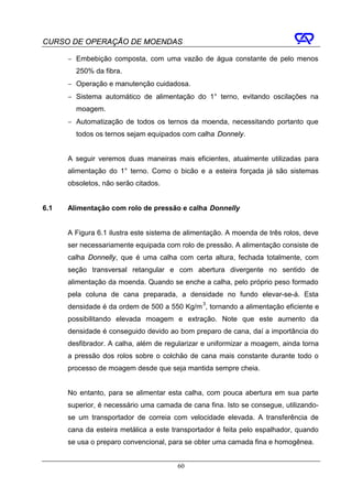 CURSO DE OPERAÇÃO DE MOENDAS

      − Embebição composta, com uma vazão de água constante de pelo menos
        250% da fibra.
      − Operação e manutenção cuidadosa.
      − Sistema automático de alimentação do 1° terno, evitando oscilações na
        moagem.
      − Automatização de todos os ternos da moenda, necessitando portanto que
        todos os ternos sejam equipados com calha Donnely.


      A seguir veremos duas maneiras mais eficientes, atualmente utilizadas para
      alimentação do 1° terno. Como o bicão e a esteira forçada já são sistemas
      obsoletos, não serão citados.


6.1   Alimentação com rolo de pressão e calha Donnelly


      A Figura 6.1 ilustra este sistema de alimentação. A moenda de três rolos, deve
      ser necessariamente equipada com rolo de pressão. A alimentação consiste de
      calha Donnelly, que é uma calha com certa altura, fechada totalmente, com
      seção transversal retangular e com abertura divergente no sentido de
      alimentação da moenda. Quando se enche a calha, pelo próprio peso formado
      pela coluna de cana preparada, a densidade no fundo elevar-se-á. Esta
      densidade é da ordem de 500 a 550 Kg/m 3, tornando a alimentação eficiente e
      possibilitando elevada moagem e extração. Note que este aumento da
      densidade é conseguido devido ao bom preparo de cana, daí a importância do
      desfibrador. A calha, além de regularizar e uniformizar a moagem, ainda torna
      a pressão dos rolos sobre o colchão de cana mais constante durante todo o
      processo de moagem desde que seja mantida sempre cheia.


      No entanto, para se alimentar esta calha, com pouca abertura em sua parte
      superior, é necessário uma camada de cana fina. Isto se consegue, utilizando-
      se um transportador de correia com velocidade elevada. A transferência de
      cana da esteira metálica a este transportador é feita pelo espalhador, quando
      se usa o preparo convencional, para se obter uma camada fina e homogênea.


                                        60
 