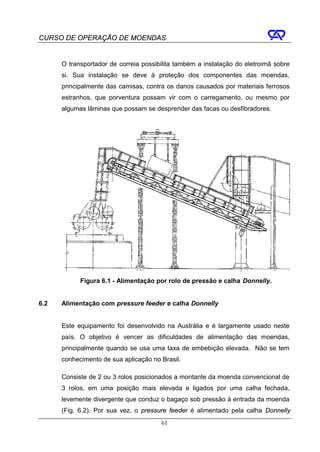 CURSO DE OPERAÇÃO DE MOENDAS


      O transportador de correia possibilita também a instalação do eletroimã sobre
      si. Sua instalação se deve à proteção dos componentes das moendas,
      principalmente das camisas, contra os danos causados por materiais ferrosos
      estranhos, que porventura possam vir com o carregamento, ou mesmo por
      algumas lâminas que possam se desprender das facas ou desfibradores.




            Figura 6.1 - Alimentação por rolo de pressão e calha Donnelly.


6.2   Alimentação com pressure feeder e calha Donnelly


      Este equipamento foi desenvolvido na Austrália e é largamente usado neste
      país. O objetivo é vencer as dificuldades de alimentação das moendas,
      principalmente quando se usa uma taxa de embebição elevada. Não se tem
      conhecimento de sua aplicação no Brasil.

      Consiste de 2 ou 3 rolos posicionados a montante da moenda convencional de
      3 rolos, em uma posição mais elevada e ligados por uma calha fechada,
      levemente divergente que conduz o bagaço sob pressão à entrada da moenda
      (Fig. 6.2). Por sua vez, o pressure feeder é alimentado pela calha Donnelly
                                       61
 