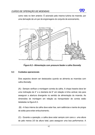 CURSO DE OPERAÇÃO DE MOENDAS

      como visto no item anterior. É acionado pela mesma turbina da moenda, por
      uma derivação de um par de engrenagens do conjunto de acionamento.




            Figura 6.2 - Alimentação com pressure feeder e calha Donnelly


6.3   Cuidados operacionais


      Dois aspectos devem ser destacados quando se alimenta as moendas com
      calha Donnelly.


      (A) - Sempre verificar a montagem correta da calha. A chapa traseira deve ter
      uma inclinação de 4° e a dianteira de 6° em relação à linha vertical, isto para
      assegurar a abertura divergente no sentido de alimentação da moenda. As
      dimensões de montagem em relação ao transportador de correia estão
      tabeladas na figura 6.3.

      (B) - A face interna da calha deve estar lisa, sem saliências e isenta de pingos
      de solda para evitar embuchamento.


      (C) - Durante a operação, a calha deve estar sempre com cana a uma altura
      de pelo menos 2/3 da altura total, para assegurar uma boa performance. A

                                        62
 