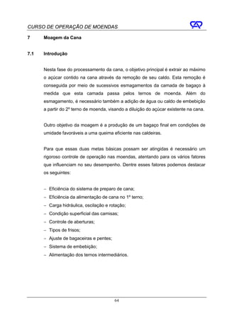 CURSO DE OPERAÇÃO DE MOENDAS

7     Moagem da Cana


7.1   Introdução


      Nesta fase do processamento da cana, o objetivo principal é extrair ao máximo
      o açúcar contido na cana através da remoção de seu caldo. Esta remoção é
      conseguida por meio de sucessivos esmagamentos da camada de bagaço à
      medida que esta camada passa pelos ternos de moenda. Além do
      esmagamento, é necessário também a adição de água ou caldo de embebição
      a partir do 2º terno de moenda, visando a diluição do açúcar existente na cana.


      Outro objetivo da moagem é a produção de um bagaço final em condições de
      umidade favoráveis a uma queima eficiente nas caldeiras.


      Para que essas duas metas básicas possam ser atingidas é necessário um
      rigoroso controle de operação nas moendas, atentando para os vários fatores
      que influenciam no seu desempenho. Dentre esses fatores podemos destacar
      os seguintes:


      − Eficiência do sistema de preparo de cana;
      − Eficiência da alimentação de cana no 1º terno;
      − Carga hidráulica, oscilação e rotação;
      − Condição superficial das camisas;
      − Controle de aberturas;
      − Tipos de frisos;
      − Ajuste de bagaceiras e pentes;
      − Sistema de embebição;
      − Alimentação dos ternos intermediários.




                                         64
 