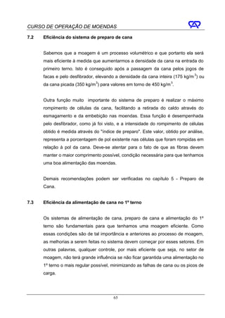 CURSO DE OPERAÇÃO DE MOENDAS

7.2   Eficiência do sistema de preparo de cana


      Sabemos que a moagem é um processo volumétrico e que portanto ela será
      mais eficiente à medida que aumentarmos a densidade da cana na entrada do
      primeiro terno. Isto é conseguido após a passagem da cana pelos jogos de
      facas e pelo desfibrador, elevando a densidade da cana inteira (175 kg/m 3) ou
      da cana picada (350 kg/m 3) para valores em torno de 450 kg/m 3.


      Outra função muito importante do sistema de preparo é realizar o máximo
      rompimento de células da cana, facilitando a retirada do caldo através do
      esmagamento e da embebição nas moendas. Essa função é desempenhada
      pelo desfibrador, como já foi visto, e a intensidade do rompimento de células
      obtido é medida através do "índice de preparo". Este valor, obtido por análise,
      representa a porcentagem de pol existente nas células que foram rompidas em
      relação à pol da cana. Deve-se atentar para o fato de que as fibras devem
      manter o maior comprimento possível, condição necessária para que tenhamos
      uma boa alimentação das moendas.


      Demais recomendações podem ser verificadas no capítulo 5 - Preparo de
      Cana.


7.3   Eficiência da alimentação de cana no 1º terno


      Os sistemas de alimentação de cana, preparo de cana e alimentação do 1º
      terno são fundamentais para que tenhamos uma moagem eficiente. Como
      essas condições são de tal importância e anteriores ao processo de moagem,
      as melhorias a serem feitas no sistema devem começar por esses setores. Em
      outras palavras, qualquer controle, por mais eficiente que seja, no setor de
      moagem, não terá grande influência se não ficar garantida uma alimentação no
      1º terno o mais regular possível, minimizando as falhas de cana ou os picos de
      carga.




                                        65
 