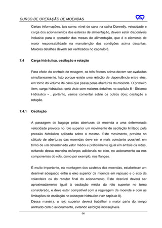 CURSO DE OPERAÇÃO DE MOENDAS

        Certas informações, tais como: nível de cana na calha Donnelly, velocidade e
        carga dos acionamentos das esteiras de alimentação, devem estar disponíveis
        inclusive para o operador das mesas de alimentação, que é o elemento de
        maior responsabilidade na manutenção das condições acima descritas.
        Maiores detalhes devem ser verificados no capítulo 6.


7.4     Carga hidráulica, oscilação e rotação


        Para efeito do controle de moagem, os três fatores acima devem ser avaliados
        simultaneamente. Isto porque existe uma relação de dependência entre eles,
        em torno do volume de cana que passa pelas aberturas da moenda. O primeiro
        item, carga hidráulica, será visto com maiores detalhes no capítulo 8 - Sistema
        Hidráulico - , portanto, vamos comentar sobre os outros dois; oscilação e
        rotação.


7.4.1   Oscilação


        A passagem do bagaço pelas aberturas da moenda a uma determinada
        velocidade provoca no rolo superior um movimento de oscilação limitado pela
        pressão hidráulica aplicada sobre o mesmo. Este movimento, previsto no
        cálculo de aberturas das moendas deve ser o mais constante possível, em
        torno de um determinado valor médio e praticamente igual em ambos os lados,
        evitando dessa maneira esforços adicionais no eixo, no acionamento ou nos
        componentes do rolo, como por exemplo, nos flanges.


        É muito importante, na montagem dos castelos das moendas, estabelecer um
        desnível adequado entre o eixo superior da moenda em repouso e o eixo da
        volandeira ou do redutor final do acionamento. Este desnível deverá ser
        aproximadamente igual à oscilação média do rolo superior no terno
        considerado, e deve estar compatível com a regulagem da moenda e com as
        limitações de oscilação no cabeçote hidráulico (ver capítulo 8).
        Dessa maneira, o rolo superior deverá trabalhar a maior parte do tempo
        alinhado com o acionamento, evitando esforços indesejáveis.
                                           66
 