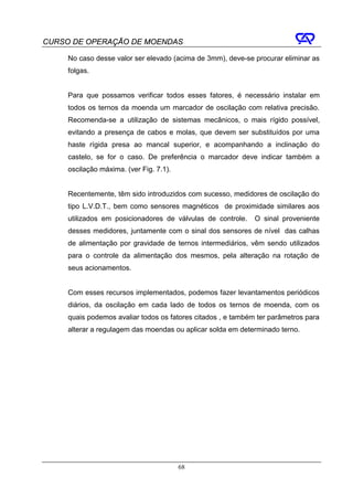 CURSO DE OPERAÇÃO DE MOENDAS

     No caso desse valor ser elevado (acima de 3mm), deve-se procurar eliminar as
     folgas.


     Para que possamos verificar todos esses fatores, é necessário instalar em
     todos os ternos da moenda um marcador de oscilação com relativa precisão.
     Recomenda-se a utilização de sistemas mecânicos, o mais rígido possível,
     evitando a presença de cabos e molas, que devem ser substituídos por uma
     haste rígida presa ao mancal superior, e acompanhando a inclinação do
     castelo, se for o caso. De preferência o marcador deve indicar também a
     oscilação máxima. (ver Fig. 7.1).


     Recentemente, têm sido introduzidos com sucesso, medidores de oscilação do
     tipo L.V.D.T., bem como sensores magnéticos de proximidade similares aos
     utilizados em posicionadores de válvulas de controle.    O sinal proveniente
     desses medidores, juntamente com o sinal dos sensores de nível das calhas
     de alimentação por gravidade de ternos intermediários, vêm sendo utilizados
     para o controle da alimentação dos mesmos, pela alteração na rotação de
     seus acionamentos.


     Com esses recursos implementados, podemos fazer levantamentos periódicos
     diários, da oscilação em cada lado de todos os ternos de moenda, com os
     quais podemos avaliar todos os fatores citados , e também ter parâmetros para
     alterar a regulagem das moendas ou aplicar solda em determinado terno.




                                         68
 