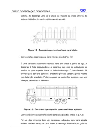 CURSO DE OPERAÇÃO DE MOENDAS

       sistema de descarga varia-se a altura da traseira da mesa através de
       sistema hidráulico, tornando o sistema mais versátil.




                Figura 1.6 - Carroceria convencional para cana inteira


     − Carroceria tipo caçamba para cana inteira e picada (Fig. 1.7)


       É uma carroceria totalmente fechada feita em chapa e perfis de aço. A
       descarga é feita basculando-se a caçamba cujo eixo de articulação se
       localiza na parte superior lateral do lado da descarga. O basculamento foi
       previsto para ser feito com hilo, entretanto pode-se utilizar a ponte rolante
       com balanção adaptado. Podem equipar os caminhões trucados, com um
       reboque, treminhão ou rodotrem.




           Figura 1.7 - Carroceria tipo caçamba para cana inteira e picada

     − Carroceria com basculamento lateral para cana picada e inteira (Fig. 1.8)

       Foi um dos primeiros tipos de carrocerias adotadas para cana picada
       embora também transporte cana inteira. A descarga é efetuada por guincho
                                        6
 