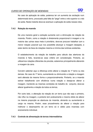 CURSO DE OPERAÇÃO DE MOENDAS

        No caso de aplicação de solda, podemos ter um aumento de oscilação num
        determinado terno, provocado pela falta de "pega" entre o rolo superior e o rolo
        de saída. Neste instante deve-se acentuar a aplicação de solda nesses rolos.


7.4.2   Rotação da moenda


        De uma maneira geral a extração aumenta com a diminuição da rotação da
        moenda. Porém, como a rotação é diretamente proporcional à moagem e na
        maioria das usinas essa meta é prioritária, deve-se procurar trabalhar com a
        menor rotação possível que nos possibilite alcançar a moagem desejada, e
        estar dentro da faixa de rotações máxima e mínima das turbinas existentes.


        O estabelecimento da rotação de trabalho para cálculo das aberturas da
        moenda é feito, levando-se esse critério em consideração. Portanto, ao
        utilizarmos rotações diferentes da prevista, estaremos principalmente alterando
        a moagem da cana.


        Convém salientar aqui a diferença entre alterar a rotação do 1º terno ou dos
        demais. No caso do 1º terno, aumentando ou diminuindo a rotação a moagem
        será alterada da mesma forma e proporcionalmente. Portanto, se a moenda
        estiver trabalhando com eficiência numa rotação e deseja-se alterar a
        moagem, mantendo as mesmas condições de trabalho do conjunto, deve-se
        alterar igualmente a rotação de todos os ternos.


        Por outro lado, a alteração da rotação de um terno que não seja o primeiro,
        não influi na moagem, e portanto tem praticamente o mesmo efeito de alterar
        na mesma proporção as aberturas da moenda, aliviando ou aumentando a
        carga na mesma. Porém, esse procedimento de alterar a rotação para
        melhorar o desempenho de um terno só é válido para moendas com
        acionamento individual.


7.4.3   Controle de alimentação de ternos intermediários


                                           70
 
