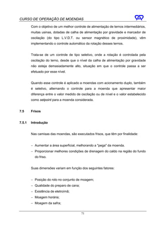 CURSO DE OPERAÇÃO DE MOENDAS

        Com o objetivo de um melhor controle de alimentação de ternos intermediários,
        muitas usinas, dotadas de calha de alimentação por gravidade e marcador de
        oscilação (do tipo L.V.D.T. ou sensor magnético de proximidade), vêm
        implementando o controle automático da rotação desses ternos.


        Trata-se de um controle de tipo seletivo, onde a rotação é controlada pela
        oscilação do terno, desde que o nível da calha de alimentação por gravidade
        não esteja demasiadamente alto, situação em que o controle passa a ser
        efetuado por esse nível.


        Quando esse controle é aplicado a moendas com acionamento duplo, também
        é seletivo, alternando o controle para a moenda que apresentar maior
        diferença entre o valor medido de oscilação ou de nível e o valor estabelecido
        como setpoint para a moenda considerada.


7.5     Frisos


7.5.1   Introdução


        Nas camisas das moendas, são executados frisos, que têm por finalidade:


        − Aumentar a área superficial, melhorando a "pega" da moenda.
        − Proporcionar melhores condições de drenagem do caldo na região do fundo
          do friso.


        Suas dimensões variam em função dos seguintes fatores:


        − Posição do rolo no conjunto de moagem;
        − Qualidade do preparo de cana;
        − Existência de eletroímã;
        − Moagem horária;
        − Moagem da safra;


                                          71
 