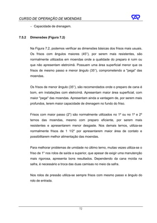 CURSO DE OPERAÇÃO DE MOENDAS

        − Capacidade de drenagem.


7.5.2   Dimensões (Figura 7.2)


        Na Figura 7.2, podemos verificar as dimensões básicas dos frisos mais usuais.
        Os frisos com ângulos maiores (45°), por serem mais resistentes, são
        normalmente utilizados em moendas onde a qualidade do preparo é ruim ou
        que não apresentam eletroímã. Possuem uma área superficial menor que os
        frisos de mesmo passo e menor ângulo (35°), comprometendo a "pega" das
        moendas.


        Os frisos de menor ângulo (35°), são recomendados onde o preparo de cana é
        bom, em instalações com eletroímã. Apresentam maior área superficial, com
        maior "pega" das moendas. Apresentam ainda a vantagem de, por serem mais
        profundos, terem maior capacidade de drenagem no fundo do friso.


        Frisos com maior passo (2") são normalmente utilizados no 1º ou no 1º e 2º
        ternos das moendas, mesmo com preparo eficiente, por serem mais
        resistentes e apresentarem menor desgaste. Nos demais ternos, utiliza-se
        normalmente frisos de 1 1/2" por apresentarem maior área de contato e
        possibilitarem melhor alimentação das moendas.


        Para melhorar problemas de umidade no último terno, muitas vezes utiliza-se o
        friso de 1" nos rolos de saída e superior, que apesar de exigir uma manutenção
        mais rigorosa, apresenta bons resultados. Dependendo da cana moída na
        safra, é necessário a troca das duas camisas no meio da safra.


        Nos rolos de pressão utiliza-se sempre frisos com mesmo passo e ângulo do
        rolo de entrada.




                                          72
 