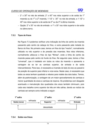 CURSO DE OPERAÇÃO DE MOENDAS

        − 2” x 35o no rolo de entrada, 2” x 45 o nos rolos superior e de saída da 1 a
          moenda ou da 1 a e 2a moenda, 1 1/2” x 35 o no rolo de entrada, e 1 1/2” x
          45o nos rolos superior e de saída da 2 a ou da 3a à última moenda.
        − Opção: 2" x 35° no rolo de entrada e 1" x 35° nos rolos superior e de saída
          no último terno.


7.5.3   Tipos de frisos


        Na Figura 7.3 podemos verificar uma indicação da linha de centro da moenda
        passando pelo centro da cabeça do friso, e outra passando pela metade do
        flanco do friso. No primeiro caso, temos um friso do tipo "macho", normalmente
        utilizado no rolo superior e de pressão das moendas. Nos rolos inferiores,
        normalmente utiliza-se o friso do tipo "fêmea", onde a linha de centro da
        moenda passa pelo centro do fundo do friso. No segundo caso, temos o friso
        "universal", que é instalado em todos os rolos da moenda e apresenta a
        vantagem de se ter as camisas superior, de entrada e de saída
        intercambiáveis. Para isso, é necessária a inversão do lado do eixo ao passá-lo
        da posição de superior para inferior e vice-versa. Neste caso, é necessário que
        todos os eixos tenham quadrado e rebaixo para rodete dos dois lados. Temos,
        além da padronização, a vantagem de um maior aproveitamento de camisas e
        menor quantidade de eixos e camisas de reserva. Os problemas com desgaste
        acentuado e manutenção dos quadrados dos eixos também diminuem, pois
        cada eixo trabalha como superior de três em três safras, devido ao rodízio de
        camisas ser sempre como indicado a seguir:


    1a safra                           2 a safra                          3 a safra
                    refrisada                          refrisada
  Saída (nova)                         Superior                           Entrada


                                      descartada




7.5.4   Solda nos frisos


                                          74
 
