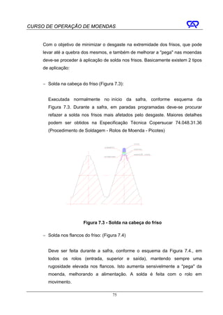 CURSO DE OPERAÇÃO DE MOENDAS


     Com o objetivo de minimizar o desgaste na extremidade dos frisos, que pode
     levar até a quebra dos mesmos, e também de melhorar a "pega" nas moendas
     deve-se proceder à aplicação de solda nos frisos. Basicamente existem 2 tipos
     de aplicação:


     − Solda na cabeça do friso (Figura 7.3):


       Executada normalmente no início da safra, conforme esquema da
       Figura 7.3. Durante a safra, em paradas programadas deve-se procurar
       refazer a solda nos frisos mais afetados pelo desgaste. Maiores detalhes
       podem ser obtidos na Especificação Técnica Copersucar 74.048.31.36
       (Procedimento de Soldagem - Rolos de Moenda - Picotes)




                         Figura 7.3 - Solda na cabeça do friso

     − Solda nos flancos do friso: (Figura 7.4)


       Deve ser feita durante a safra, conforme o esquema da Figura 7.4., em
       todos os rolos (entrada, superior e saída), mantendo sempre uma
       rugosidade elevada nos flancos. Isto aumenta sensivelmente a "pega" da
       moenda, melhorando a alimentação. A solda é feita com o rolo em
       movimento.

                                        75
 