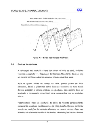 CURSO DE OPERAÇÃO DE MOENDAS




                        Figura 7.4 - Solda nos flancos dos frisos


7.6   Controle de aberturas


      A verificação das aberturas é feita com cintel no início da safra, conforme
      veremos no capítulo 11 - Regulagem de Moendas. No entanto, deve ser feito
      um controle periódico, adotando-se certos critérios, durante a safra.


      Após os ajustes iniciais no começo da safra, quando podem ser feitas
      alterações, devido a problemas como oscilação excessiva ou muito baixa,
      deve-se proceder à primeira medição de aberturas. Este registro deve ser
      arquivado e considerado como ideal, para comparações com as medições
      futuras.


      Recomenda-se medir as aberturas de saída da moenda periodicamente,
      comparando os valores medidos com os do início da safra. Deve-se confrontar
      também as medições de oscilação efetuadas no mesmo período. Caso haja
      aumento nas aberturas medidas e decréscimo nas oscilações médias, deve-se



                                         76
 