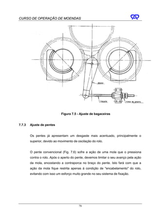 CURSO DE OPERAÇÃO DE MOENDAS




                             Figura 7.5 - Ajuste de bagaceiras


7.7.3   Ajuste de pentes


        Os pentes já apresentam um desgaste mais acentuado, principalmente o
        superior, devido ao movimento de oscilação do rolo.


        O pente convencional (Fig. 7.6) sofre a ação de uma mola que o pressiona
        contra o rolo. Após o aperto do pente, devemos limitar o seu avanço pela ação
        da mola, encostando a contraporca no braço do pente. Isto fará com que a
        ação da mola fique restrita apenas à condição de "encabelamento" do rolo,
        evitando com isso um esforço muito grande no seu sistema de fixação.




                                          78
 