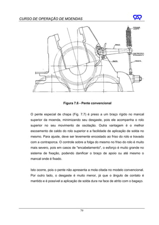 CURSO DE OPERAÇÃO DE MOENDAS




                             Figura 7.6 - Pente convencional


     O pente especial de chapa (Fig. 7.7) é preso a um braço rígido no mancal
     superior da moenda, minimizando seu desgaste, pois ele acompanha o rolo
     superior no seu movimento de oscilação. Outra vantagem é o melhor
     escoamento de caldo do rolo superior e a facilidade de aplicação de solda no
     mesmo. Para ajuste, deve ser levemente encostado ao friso do rolo e travado
     com a contraporca. O controle sobre a folga do mesmo no friso do rolo é muito
     mais severo, pois em casos de "encabelamento", o esforço é muito grande no
     sistema de fixação, podendo danificar o braço de apoio ou até mesmo o
     mancal onde é fixado.


     Isto ocorre, pois o pente não apresenta a mola citada no modelo convencional.
     Por outro lado, o desgaste é muito menor, já que o ângulo de contato é
     mantido e é possível a aplicação de solda dura na face de atrito com o bagaço.




                                       79
 