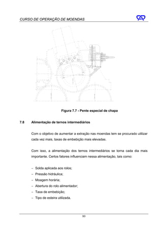 CURSO DE OPERAÇÃO DE MOENDAS




                           Figura 7.7 - Pente especial de chapa


7.8   Alimentação de ternos intermediários


      Com o objetivo de aumentar a extração nas moendas tem se procurado utilizar
      cada vez mais, taxas de embebição mais elevadas.


      Com isso, a alimentação dos ternos intermediários se torna cada dia mais
      importante. Certos fatores influenciam nessa alimentação, tais como:


      − Solda aplicada aos rolos;
      − Pressão hidráulica;
      − Moagem horária;
      − Abertura do rolo alimentador;
      − Taxa de embebição;
      − Tipo de esteira utilizada.




                                        80
 