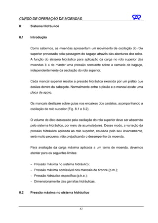 CURSO DE OPERAÇÃO DE MOENDAS

8     Sistema Hidráulico


8.1   Introdução


      Como sabemos, as moendas apresentam um movimento de oscilação do rolo
      superior provocado pela passagem do bagaço através das aberturas dos rolos.
      A função do sistema hidráulico para aplicação da carga no rolo superior das
      moendas é a de manter uma pressão constante sobre a camada de bagaço,
      independentemente da oscilação do rolo superior.


      Cada mancal superior recebe a pressão hidráulica exercida por um pistão que
      desliza dentro do cabeçote. Normalmente entre o pistão e o mancal existe uma
      placa de apoio.


      Os mancais deslizam sobre guias nos encaixes dos castelos, acompanhando a
      oscilação do rolo superior (Fig. 8.1 e 8.2).


      O volume de óleo deslocado pela oscilação do rolo superior deve ser absorvido
      pelo sistema hidráulico, por meio de acumuladores. Desse modo, a variação da
      pressão hidráulica aplicada ao rolo superior, causada pelo seu levantamento,
      será muito pequena, não prejudicando o desempenho da moenda.


      Para avaliação da carga máxima aplicada a um terno de moenda, devemos
      atentar para os seguintes limites:


      − Pressão máxima no sistema hidráulico;
      − Pressão máxima admissível nos mancais de bronze (p.m.);
      − Pressão hidráulica específica (p.h.e.);
      − Dimensionamento das garrafas hidráulicas.


8.2   Pressão máxima no sistema hidráulico




                                           83
 