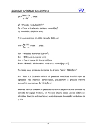 CURSO DE OPERAÇÃO DE MOENDAS

            5688 ⋅ Fp
     ph =             , onde:
             π ⋅ dp 2


     ph = Pressão hidráulica [lbf/in 2]
     Fp = Força aplicada pelo pistão no mancal [kgf]
     dp = Diâmetro do pistão [mm]


     A pressão exercida em cada mancal é dada por:


            Fp ⋅ 100
     Pm =            ⋅ Padm     , onde:
            Dm ⋅ Lm


     Pm = Pressão do mancal [kgf/cm 2]
     Dm = Diâmetro do mancal [mm]
     Lm = Comprimento útil do mancal [mm]
     Padm = Pressão admissível do material do mancal [kgf/cm 2]


     No nosso caso, o material do mancal é o bronze; Padm = 100kgf/cm 2.


     Na Tabela 8.1 podemos verificar as pressões hidráulicas máximas que, se
     aplicadas nas moendas consideradas, provocariam a pressão máxima
     admissível nos mancais de 100 kgf/cm 2.


     Pode-se verificar também as pressões hidráulicas específicas que atuariam na
     camada de bagaço. Portanto, em hipótese alguma esses valores podem ser
     atingidos, devendo-se trabalhar em níveis inferiores de pressão hidráulica e de
     p.H.e.




                                          86
 