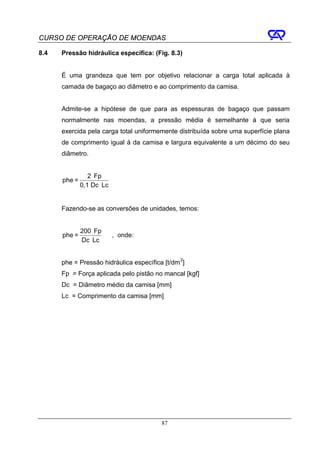 CURSO DE OPERAÇÃO DE MOENDAS

8.4   Pressão hidráulica específica: (Fig. 8.3)


      É uma grandeza que tem por objetivo relacionar a carga total aplicada à
      camada de bagaço ao diâmetro e ao comprimento da camisa.


      Admite-se a hipótese de que para as espessuras de bagaço que passam
      normalmente nas moendas, a pressão média é semelhante à que seria
      exercida pela carga total uniformemente distribuída sobre uma superfície plana
      de comprimento igual à da camisa e largura equivalente a um décimo do seu
      diâmetro.


                 2 ⋅ Fp
      phe =
              0,1⋅ Dc ⋅ Lc


      Fazendo-se as conversões de unidades, temos:


              200 ⋅ Fp
      phe =                  , onde:
              Dc ⋅ Lc


      phe = Pressão hidráulica específica [t/dm 2]
      Fp = Força aplicada pelo pistão no mancal [kgf]
      Dc = Diâmetro médio da camisa [mm]
      Lc = Comprimento da camisa [mm]




                                         87
 