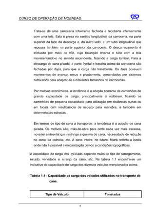 CURSO DE OPERAÇÃO DE MOENDAS


       Trata-se de uma carroceria totalmente fechada e recoberta internamente
       com uma tela. Esta é presa no sentido longitudinal da carroceria, na parte
       superior do lado da descarga e, do outro lado, a um tubo longitudinal que
       repousa também na parte superior da carroceria. O descarregamento é
       efetuado por meio de hilo, cujo balanção levanta o tubo com a tela
       movimentando-o no sentido ascendente, fazendo a carga tombar. Para a
       descarga de cana picada, a parte frontal e traseira acima da carroceria são
       fechadas por flaps, para que a carga não transborde. Os flaps possuem
       movimentos de avanço, recuo e pivotamento, comandados por sistemas
       hidráulicos para adaptar-se a diferentes tamanhos de carrocerias.


       Por motivos econômicos, a tendência é a adoção somente de caminhões de
       grande capacidade de carga, principalmente o rodotrem, ficando os
       caminhões de pequena capacidade para utilização em distâncias curtas ou
       em locais com insuficiência de espaço para manobra, e também em
       determinadas estradas .


       Em termos de tipo de cana a transportar, a tendência é a adoção de cana
       picada. Os motivos são; mão-de-obra para corte cada vez mais escassa,
       nova lei ambiental que restringe a queima de cana, necessidade de redução
       no custo da colheita, etc. A cana inteira, no futuro, ficará restrita a locais
       onde não é possível a mecanização devido a condições topográficas.

     A capacidade de carga dos veículos depende muito do tipo de carregamento,
     estado, variedade e arranjo da cana, etc. Na tabela 1.1 encontra-se um
     indicativo da capacidade de carga dos diversos veículos mencionados acima.


     Tabela 1.1 - Capacidade de carga dos veículos utilizados no transporte de
                  cana.



               Tipo de Veículo                            Toneladas


                                        8
 