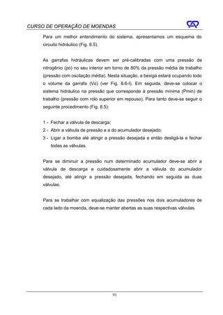 CURSO DE OPERAÇÃO DE MOENDAS

     Para um melhor entendimento do sistema, apresentamos um esquema do
     circuito hidráulico (Fig. 8.5).


     As garrafas hidráulicas devem ser pré-calibradas com uma pressão de
     nitrogênio (po) no seu interior em torno de 80% da pressão média de trabalho
     (pressão com oscilação média). Nesta situação, a bexiga estará ocupando todo
     o volume da garrafa (Vo) (ver Fig. 8.6-I). Em seguida, deve-se colocar o
     sistema hidráulico na pressão que corresponde à pressão mínima (Pmin) de
     trabalho (pressão com rolo superior em repouso). Para tanto deve-se seguir o
     seguinte procedimento (Fig. 8.5):


     1 - Fechar a válvula de descarga;
     2 - Abrir a válvula de pressão e a do acumulador desejado;
     3 - Ligar a bomba até atingir a pressão desejada e então desligá-la e fechar
         todas as válvulas.


     Para se diminuir a pressão num determinado acumulador deve-se abrir a
     válvula de descarga e cuidadosamente abrir a válvula do acumulador
     desejado, até atingir a pressão desejada, fechando em seguida as duas
     válvulas.


     Para se trabalhar com equalização das pressões nos dois acumuladores de
     cada lado da moenda, deve-se manter abertas as suas respectivas válvulas.




                                         91
 