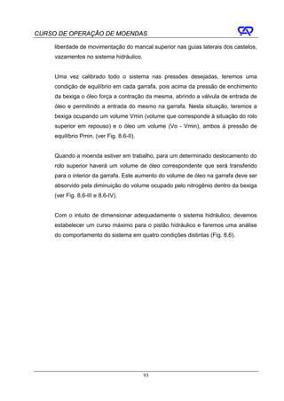 CURSO DE OPERAÇÃO DE MOENDAS

     liberdade de movimentação do mancal superior nas guias laterais dos castelos,
     vazamentos no sistema hidráulico.


     Uma vez calibrado todo o sistema nas pressões desejadas, teremos uma
     condição de equilíbrio em cada garrafa, pois acima da pressão de enchimento
     da bexiga o óleo força a contração da mesma, abrindo a válvula de entrada de
     óleo e permitindo a entrada do mesmo na garrafa. Nesta situação, teremos a
     bexiga ocupando um volume Vmin (volume que corresponde à situação do rolo
     superior em repouso) e o óleo um volume (Vo - Vmin), ambos à pressão de
     equilíbrio Pmin. (ver Fig. 8.6-II).


     Quando a moenda estiver em trabalho, para um determinado deslocamento do
     rolo superior haverá um volume de óleo correspondente que será transferido
     para o interior da garrafa. Este aumento do volume de óleo na garrafa deve ser
     absorvido pela diminuição do volume ocupado pelo nitrogênio dentro da bexiga
     (ver Fig. 8.6-III e 8.6-IV).


     Com o intuito de dimensionar adequadamente o sistema hidráulico, devemos
     estabelecer um curso máximo para o pistão hidráulico e faremos uma análise
     do comportamento do sistema em quatro condições distintas (Fig. 8.6).




                                           93
 