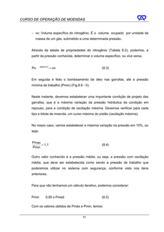 CURSO DE OPERAÇÃO DE MOENDAS


     − vo: Volume específico do nitrogênio. É o volume ocupado por unidade de
       massa de um gás, submetido a uma determinada pressão.


     Através da tabela de propriedades do nitrogênio (Tabela 8.2), podemos, a
     partir da pressão conhecida, determinar o volume específico, ou vice versa.


     Po tabela → vo
              8.2
                                                    (8.3)


     Em seguida é feito o bombeamento de óleo nas garrafas, até a pressão
     mínima de trabalho (Pmin) (Fig.8.6 - II).


     Neste instante, devemos estabelecer uma importante condição de projeto das
     garrafas, que é a máxima variação da pressão hidráulica da condição em
     repouso, para a condição de oscilação máxima. Devemos verificar para cada
     tipo e bitola de moenda, um curso máximo do pistão (oscilação máxima).


     No nosso caso, vamos estabelecer a máxima variação na pressão em 10%, ou
     seja;


     Pmax
          = 1,1                                     (8.4)
     Pmin

     Outro valor conhecido é a pressão média, ou seja, a pressão com oscilação
     média, que deve ser estabelecida como sendo a pressão de trabalho que
     poderemos utilizar no sistema com segurança, conforme visto nos itens
     anteriores.


     Para que não tenhamos um cálculo iterativo, podemos considerar:


     Pmin ≅ 0,95 x Pmed                             (8.5)

     Com os valores obtidos de Pmáx e Pmin, temos:


                                         95
 