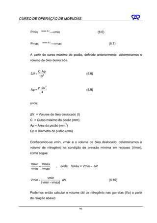 CURSO DE OPERAÇÃO DE MOENDAS


     Pmin tabela → vmin
                8.2
                                                      (8.6)


     Pmax tabela → vmax
                8.2
                                                              (8.7)


     A partir do curso máximo do pistão, definido anteriormente, determinamos o
     volume de óleo deslocado.


             C ⋅ Ap
     ∆V =                                     (8.8)
             10 6


            π ⋅ dp 2
     Ap =                                     (8.9)
                4


     onde:


     ∆V = Volume de óleo deslocado (l)
     C = Curso máximo do pistão (mm)
     Ap = Área do pistão (mm 2)
     Dp = Diâmetro do pistão (mm)


     Conhecendo-se vmin, vmáx e o volume de óleo deslocado, determinamos o
     volume de nitrogênio na condição de pressão mínima em repouso (Vmin),
     como segue:


     Vmin Vmax
         =                ,   onde: Vmáx = Vmin - ∆V
     vmin vmax

                    vmin
     Vmin =                   ⋅ ∆V                            (8.10)
               ( vmin - vmax)

     Podemos então calcular o volume útil de nitrogênio nas garrafas (Vo) a partir
     da relação abaixo:


                                         96
 