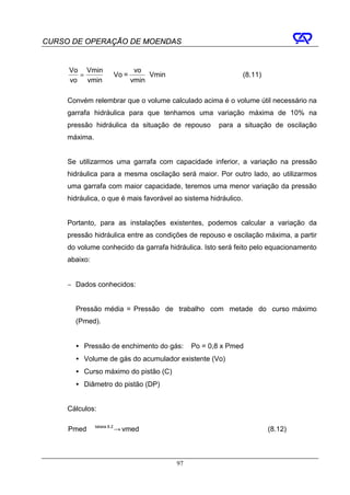 CURSO DE OPERAÇÃO DE MOENDAS


     Vo Vmin         vo
       =     ⇒ Vo =      ⋅ Vmin                                  (8.11)
     vo vmin        vmin

     Convém relembrar que o volume calculado acima é o volume útil necessário na
     garrafa hidráulica para que tenhamos uma variação máxima de 10% na
     pressão hidráulica da situação de repouso        para a situação de oscilação
     máxima.


     Se utilizarmos uma garrafa com capacidade inferior, a variação na pressão
     hidráulica para a mesma oscilação será maior. Por outro lado, ao utilizarmos
     uma garrafa com maior capacidade, teremos uma menor variação da pressão
     hidráulica, o que é mais favorável ao sistema hidráulico.


     Portanto, para as instalações existentes, podemos calcular a variação da
     pressão hidráulica entre as condições de repouso e oscilação máxima, a partir
     do volume conhecido da garrafa hidráulica. Isto será feito pelo equacionamento
     abaixo:


     − Dados conhecidos:


       Pressão média = Pressão de trabalho com metade do curso máximo
       (Pmed).


       • Pressão de enchimento do gás:       Po = 0,8 x Pmed
       • Volume de gás do acumulador existente (Vo)
       • Curso máximo do pistão (C)
       • Diâmetro do pistão (DP)


     Cálculos:

     Pmed tabela → vmed
                8.2
                                                                          (8.12)



                                        97
 