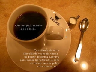 Que você seja como o pó de café…  Que diante de uma dificuldade você  seja capaz de reagir de forma positiva para poder transformá-la sem se deixar vencer pelas circunstancias... 