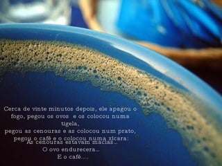 Cerca de vinte minutos depois, ele apagou o fogo, pegou os ovos  e os colocou numa tigela, pegou as cenouras e as colocou num prato,  pegou o café e o colocou numa xícara: As cenouras estavam macias… O ovo endurecera…  E o café.... 