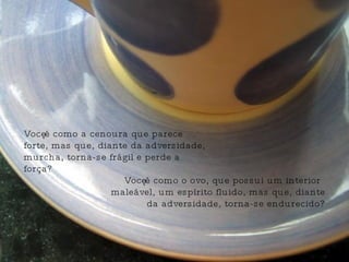Você é como o ovo, que possui um interior maleável, um espírito fluido, mas que, diante da adversidade, torna-se endurecido? Você é como a cenoura que parece forte, mas que, diante da adversidade, murcha, torna-se frágil e perde a força? 