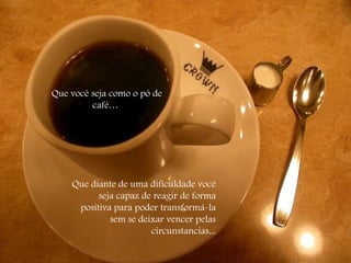 Que você seja como o pó de café…  Que diante de uma dificuldade você  seja capaz de reagir de forma positiva para poder transformá-la sem se deixar vencer pelas circunstancias... 