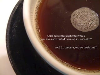 Qual desses três elementos você é  quando a adversidade vem ao seu encontro?  Você é... cenoura, ovo ou pó de café? 